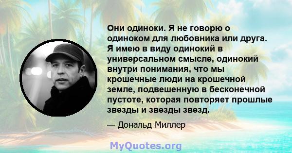 Они одиноки. Я не говорю о одиноком для любовника или друга. Я имею в виду одинокий в универсальном смысле, одинокий внутри понимания, что мы крошечные люди на крошечной земле, подвешенную в бесконечной пустоте, которая 