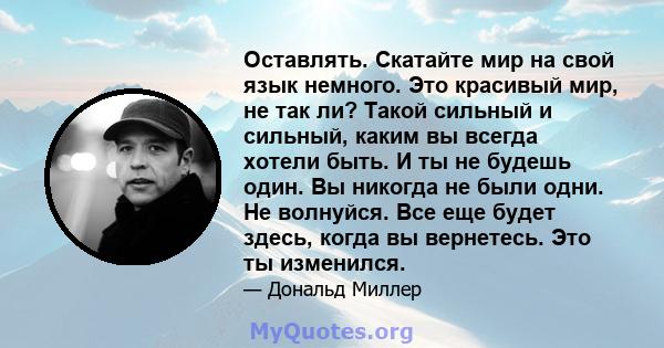 Оставлять. Скатайте мир на свой язык немного. Это красивый мир, не так ли? Такой сильный и сильный, каким вы всегда хотели быть. И ты не будешь один. Вы никогда не были одни. Не волнуйся. Все еще будет здесь, когда вы