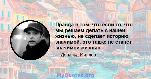 Правда в том, что если то, что мы решаем делать с нашей жизнью, не сделает историю значимой, это также не станет значимой жизнью.