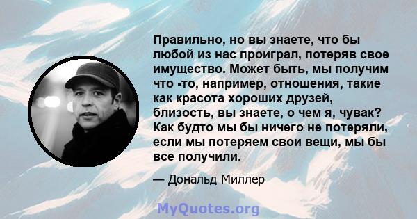 Правильно, но вы знаете, что бы любой из нас проиграл, потеряв свое имущество. Может быть, мы получим что -то, например, отношения, такие как красота хороших друзей, близость, вы знаете, о чем я, чувак? Как будто мы бы