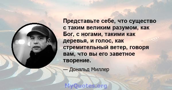 Представьте себе, что существо с таким великим разумом, как Бог, с ногами, такими как деревья, и голос, как стремительный ветер, говоря вам, что вы его заветное творение.