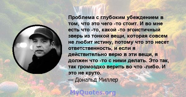 Проблема с глубоким убеждением в том, что это чего -то стоит. И во мне есть что -то, какой -то эгоистичный зверь из тонкой вещи, которая совсем не любит истину, потому что это несет ответственность, и если я