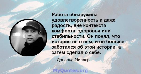 Работа обнаружила удовлетворенность и даже радость, вне контекста комфорта, здоровья или стабильности. Он понял, что история не о нем, и он больше заботился об этой истории, а затем сделал о себе.