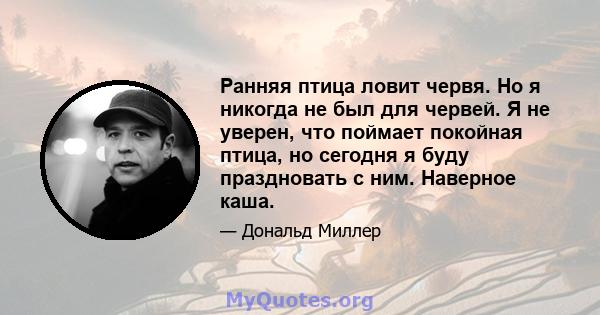 Ранняя птица ловит червя. Но я никогда не был для червей. Я не уверен, что поймает покойная птица, но сегодня я буду праздновать с ним. Наверное каша.