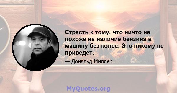 Страсть к тому, что ничто не похоже на наличие бензина в машину без колес. Это никому не приведет.