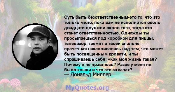 Суть быть безответственным-это то, что это только мило, пока вам не исполнится около двадцати двух или около того, тогда это станет ответственностью. Однажды ты просыпаешься под коробкой для пиццы, телевизор, гремят в