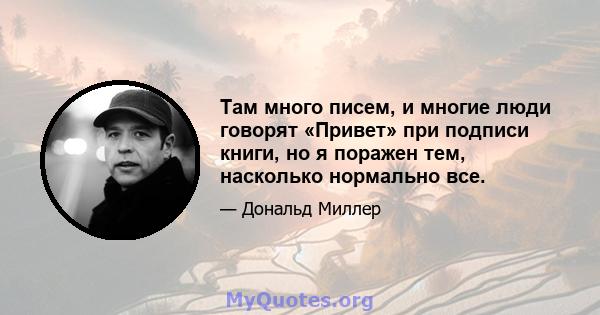 Там много писем, и многие люди говорят «Привет» при подписи книги, но я поражен тем, насколько нормально все.