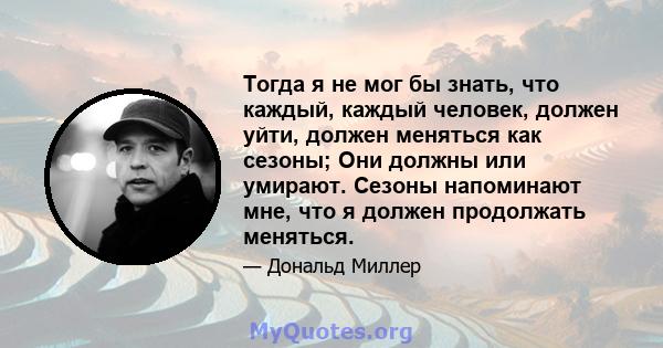 Тогда я не мог бы знать, что каждый, каждый человек, должен уйти, должен меняться как сезоны; Они должны или умирают. Сезоны напоминают мне, что я должен продолжать меняться.