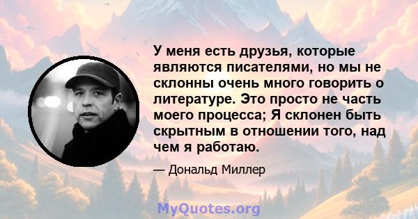 У меня есть друзья, которые являются писателями, но мы не склонны очень много говорить о литературе. Это просто не часть моего процесса; Я склонен быть скрытным в отношении того, над чем я работаю.