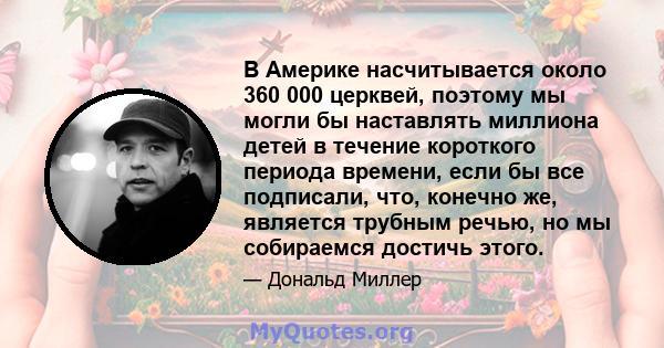 В Америке насчитывается около 360 000 церквей, поэтому мы могли бы наставлять миллиона детей в течение короткого периода времени, если бы все подписали, что, конечно же, является трубным речью, но мы собираемся достичь