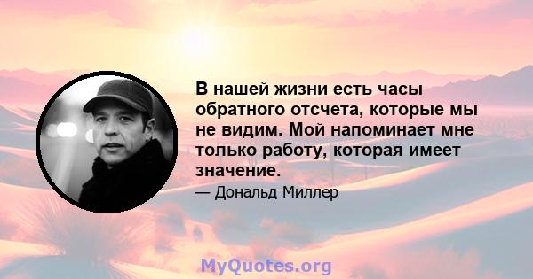 В нашей жизни есть часы обратного отсчета, которые мы не видим. Мой напоминает мне только работу, которая имеет значение.