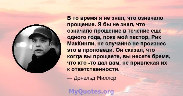 В то время я не знал, что означало прощение. Я бы не знал, что означало прощение в течение еще одного года, пока мой пастор, Рик МакКинли, не случайно не произнес это в проповеди. Он сказал, что когда вы прощаете, вы