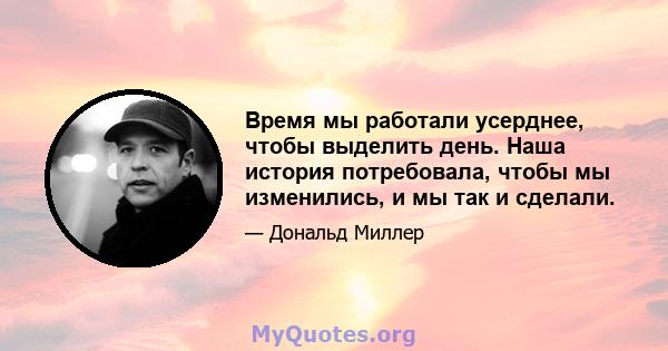 Время мы работали усерднее, чтобы выделить день. Наша история потребовала, чтобы мы изменились, и мы так и сделали.