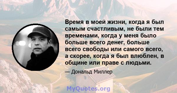 Время в моей жизни, когда я был самым счастливым, не были тем временами, когда у меня было больше всего денег, больше всего свободы или самого всего, а скорее, когда я был влюблен, в общине или праве с людьми.