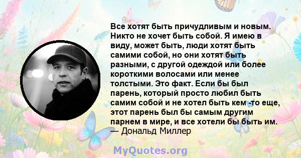 Все хотят быть причудливым и новым. Никто не хочет быть собой. Я имею в виду, может быть, люди хотят быть самими собой, но они хотят быть разными, с другой одеждой или более короткими волосами или менее толстыми. Это