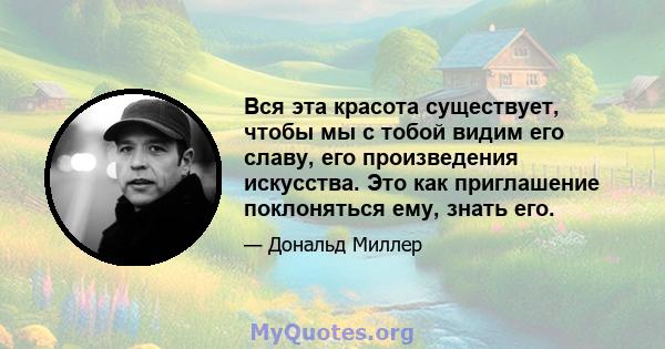 Вся эта красота существует, чтобы мы с тобой видим его славу, его произведения искусства. Это как приглашение поклоняться ему, знать его.