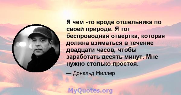 Я чем -то вроде отшельника по своей природе. Я тот беспроводная отвертка, которая должна взиматься в течение двадцати часов, чтобы заработать десять минут. Мне нужно столько простоя.