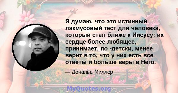 Я думаю, что это истинный лакмусовый тест для человека, который стал ближе к Иисусу: их сердце более любящее, принимает, по -детски, менее верит в то, что у них есть все ответы и больше веры в Него.