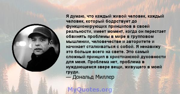 Я думаю, что каждый живой человек, каждый человек, который бодрствует до функционирующих принципов в своей реальности, имеет момент, когда он перестает обвинять проблемы в мире в групповом мышлении, человечестве и