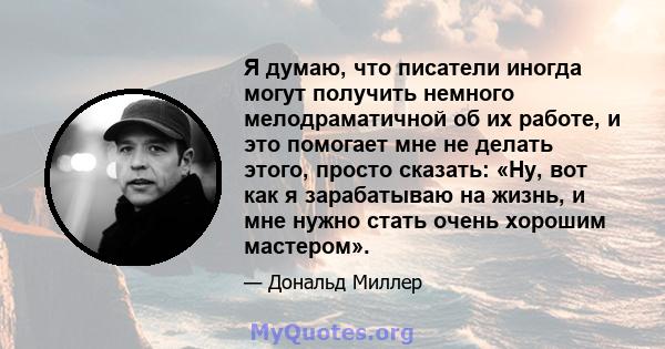 Я думаю, что писатели иногда могут получить немного мелодраматичной об их работе, и это помогает мне не делать этого, просто сказать: «Ну, вот как я зарабатываю на жизнь, и мне нужно стать очень хорошим мастером».