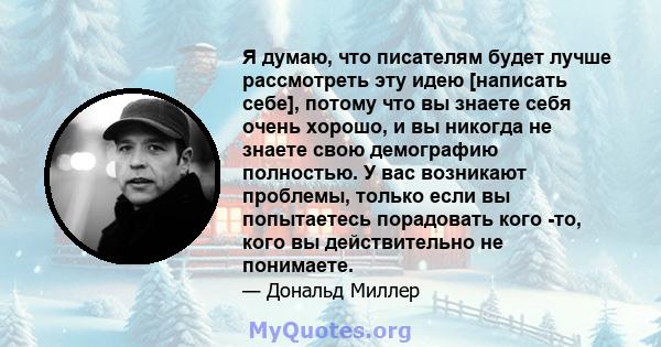 Я думаю, что писателям будет лучше рассмотреть эту идею [написать себе], потому что вы знаете себя очень хорошо, и вы никогда не знаете свою демографию полностью. У вас возникают проблемы, только если вы попытаетесь