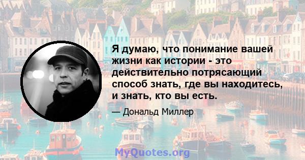 Я думаю, что понимание вашей жизни как истории - это действительно потрясающий способ знать, где вы находитесь, и знать, кто вы есть.