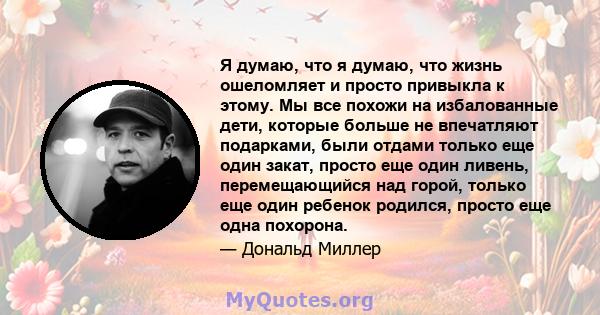 Я думаю, что я думаю, что жизнь ошеломляет и просто привыкла к этому. Мы все похожи на избалованные дети, которые больше не впечатляют подарками, были отдами только еще один закат, просто еще один ливень, перемещающийся 