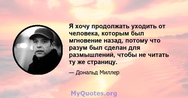 Я хочу продолжать уходить от человека, которым был мгновение назад, потому что разум был сделан для размышлений, чтобы не читать ту же страницу.