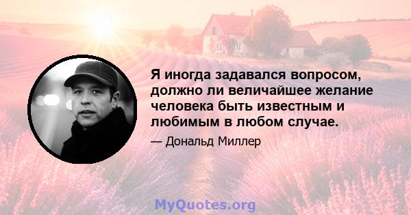 Я иногда задавался вопросом, должно ли величайшее желание человека быть известным и любимым в любом случае.