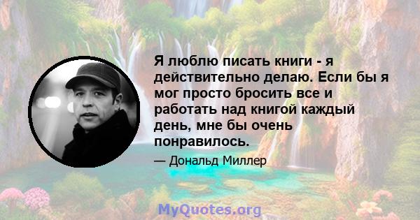 Я люблю писать книги - я действительно делаю. Если бы я мог просто бросить все и работать над книгой каждый день, мне бы очень понравилось.