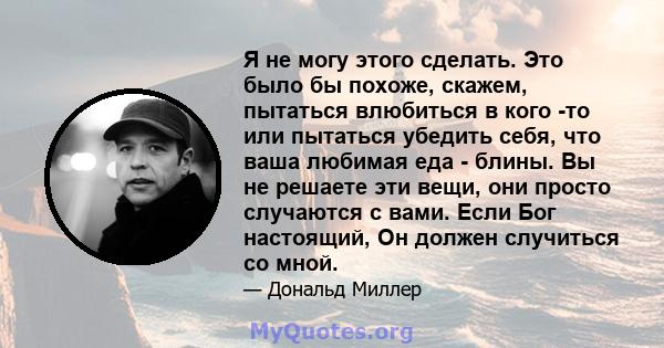 Я не могу этого сделать. Это было бы похоже, скажем, пытаться влюбиться в кого -то или пытаться убедить себя, что ваша любимая еда - блины. Вы не решаете эти вещи, они просто случаются с вами. Если Бог настоящий, Он