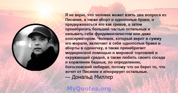 Я не верю, что человек может взять два вопроса из Писания, а также аборт и однополые браки, и придерживаться его как грехов, а затем пренебрегать большей частью остальных и называть себя фундаменталистом или даже