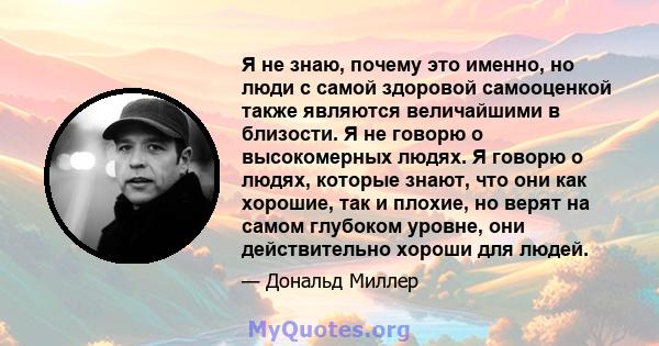 Я не знаю, почему это именно, но люди с самой здоровой самооценкой также являются величайшими в близости. Я не говорю о высокомерных людях. Я говорю о людях, которые знают, что они как хорошие, так и плохие, но верят на 