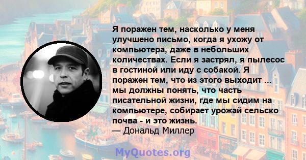 Я поражен тем, насколько у меня улучшено письмо, когда я ухожу от компьютера, даже в небольших количествах. Если я застрял, я пылесос в гостиной или иду с собакой. Я поражен тем, что из этого выходит ... мы должны