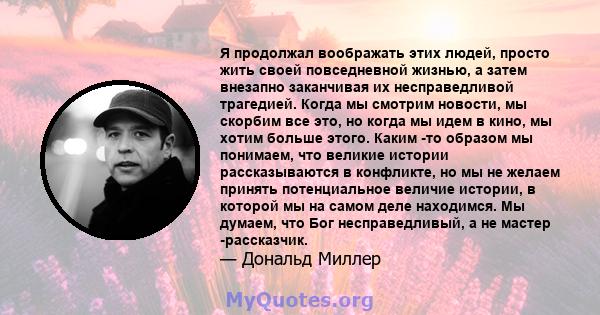 Я продолжал воображать этих людей, просто жить своей повседневной жизнью, а затем внезапно заканчивая их несправедливой трагедией. Когда мы смотрим новости, мы скорбим все это, но когда мы идем в кино, мы хотим больше