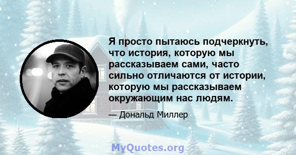 Я просто пытаюсь подчеркнуть, что история, которую мы рассказываем сами, часто сильно отличаются от истории, которую мы рассказываем окружающим нас людям.