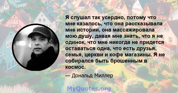 Я слушал так усердно, потому что мне казалось, что она рассказывала мне истории, она массажировала мою душу, давая мне знать, что я не одинок, что мне никогда не придется оставаться одна, что есть друзья, семья, церкви