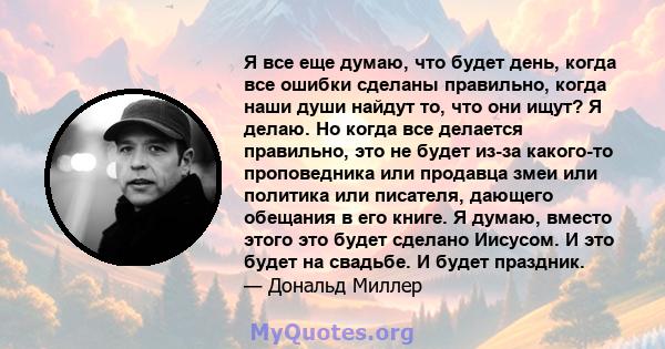 Я все еще думаю, что будет день, когда все ошибки сделаны правильно, когда наши души найдут то, что они ищут? Я делаю. Но когда все делается правильно, это не будет из-за какого-то проповедника или продавца змеи или