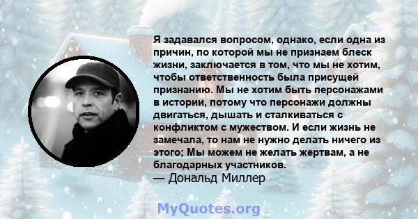 Я задавался вопросом, однако, если одна из причин, по которой мы не признаем блеск жизни, заключается в том, что мы не хотим, чтобы ответственность была присущей признанию. Мы не хотим быть персонажами в истории, потому 