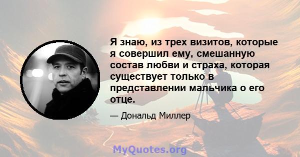 Я знаю, из трех визитов, которые я совершил ему, смешанную состав любви и страха, которая существует только в представлении мальчика о его отце.