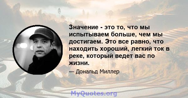 Значение - это то, что мы испытываем больше, чем мы достигаем. Это все равно, что находить хороший, легкий ток в реке, который ведет вас по жизни.