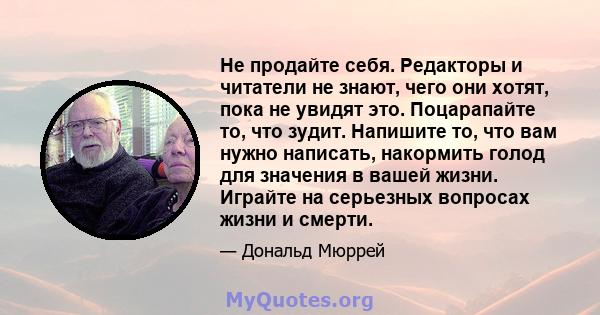 Не продайте себя. Редакторы и читатели не знают, чего они хотят, пока не увидят это. Поцарапайте то, что зудит. Напишите то, что вам нужно написать, накормить голод для значения в вашей жизни. Играйте на серьезных