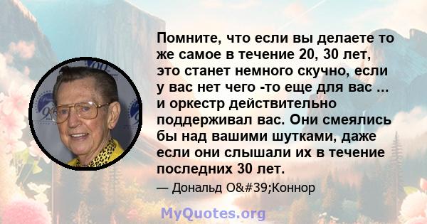 Помните, что если вы делаете то же самое в течение 20, 30 лет, это станет немного скучно, если у вас нет чего -то еще для вас ... и оркестр действительно поддерживал вас. Они смеялись бы над вашими шутками, даже если