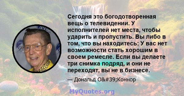 Сегодня это богодотворенная вещь о телевидении. У исполнителей нет места, чтобы ударить и пропустить. Вы либо в том, что вы находитесь; У вас нет возможности стать хорошим в своем ремесле. Если вы делаете три снимка