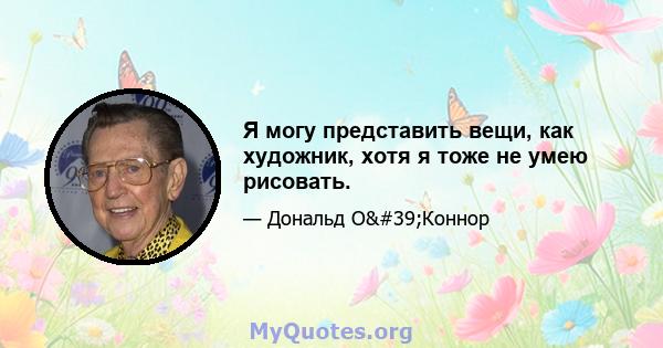 Я могу представить вещи, как художник, хотя я тоже не умею рисовать.