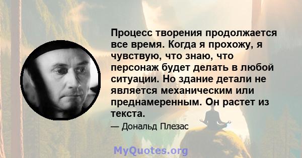 Процесс творения продолжается все время. Когда я прохожу, я чувствую, что знаю, что персонаж будет делать в любой ситуации. Но здание детали не является механическим или преднамеренным. Он растет из текста.