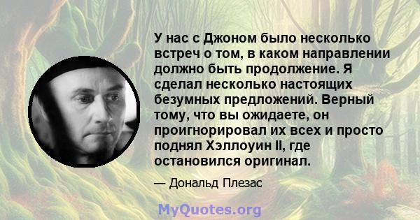 У нас с Джоном было несколько встреч о том, в каком направлении должно быть продолжение. Я сделал несколько настоящих безумных предложений. Верный тому, что вы ожидаете, он проигнорировал их всех и просто поднял