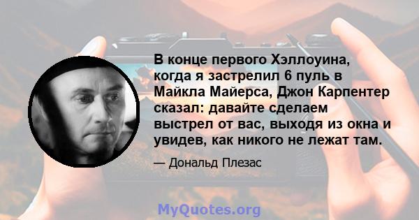 В конце первого Хэллоуина, когда я застрелил 6 пуль в Майкла Майерса, Джон Карпентер сказал: давайте сделаем выстрел от вас, выходя из окна и увидев, как никого не лежат там.