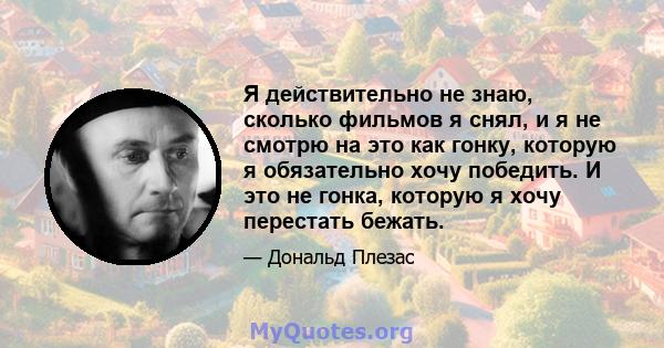 Я действительно не знаю, сколько фильмов я снял, и я не смотрю на это как гонку, которую я обязательно хочу победить. И это не гонка, которую я хочу перестать бежать.