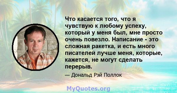 Что касается того, что я чувствую к любому успеху, который у меня был, мне просто очень повезло. Написание - это сложная ракетка, и есть много писателей лучше меня, которые, кажется, не могут сделать перерыв.